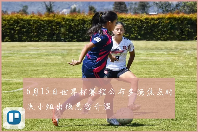 6月15日世界杯赛程公布多场焦点对决小组出线悬念升温