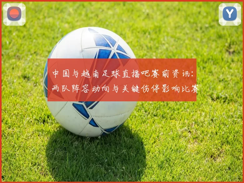 中国与越南足球直播吧赛前资讯：两队阵容动向与关键伤停影响比赛进程