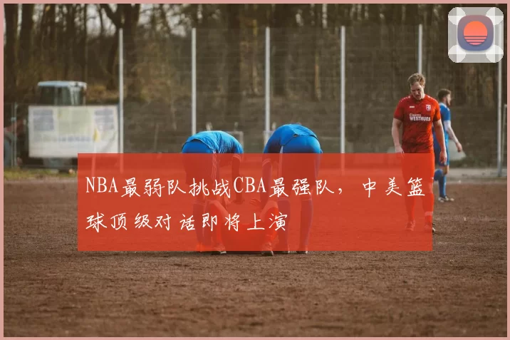NBA最弱队挑战CBA最强队,中美篮球顶级对话即将上演