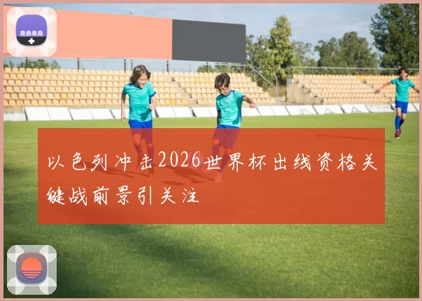 以色列冲击2026世界杯出线资格关键战前景引关注