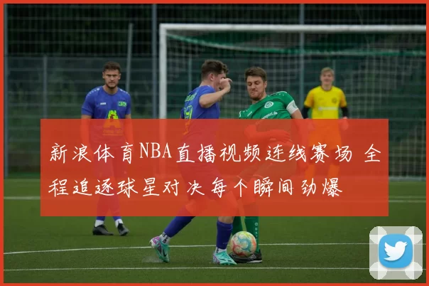 新浪体育NBA直播视频连线赛场 全程追逐球星对决每个瞬间劲爆